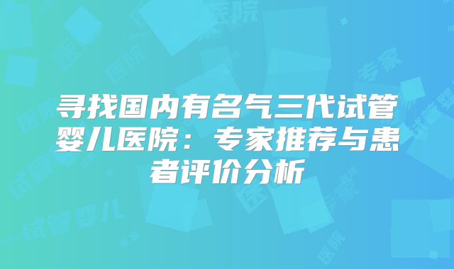 寻找国内有名气三代试管婴儿医院：专家推荐与患者评价分析