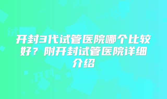开封3代试管医院哪个比较好?附开封试管医院详细介绍
