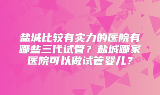 盐城比较有实力的医院有哪些三代试管？盐城哪家医院可以做试管婴儿？