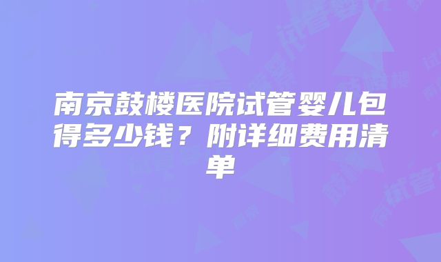 南京鼓楼医院试管婴儿包得多少钱？附详细费用清单