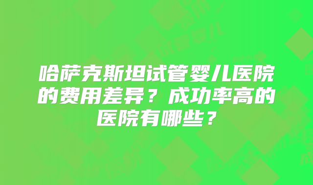 哈萨克斯坦试管婴儿医院的费用差异?成功率高的医院有哪些?
