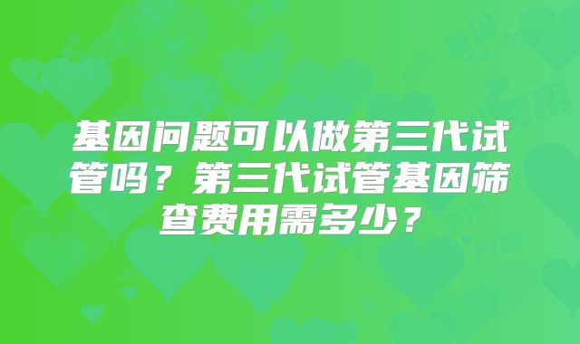 基因问题可以做第三代试管吗?第三代试管基因筛查费用需多少?