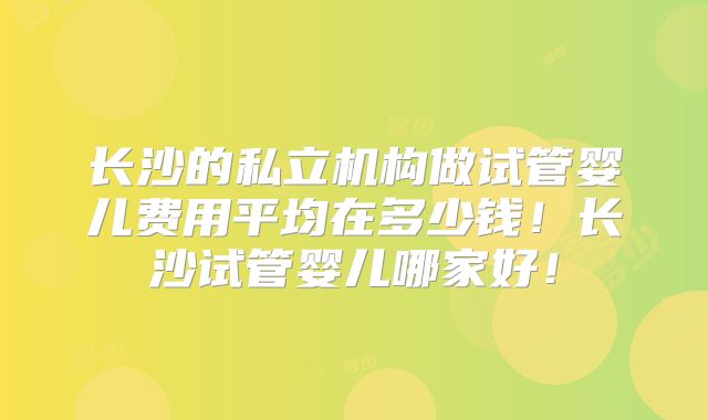 长沙的私立机构做试管婴儿费用平均在多少钱！长沙试管婴儿哪家好！