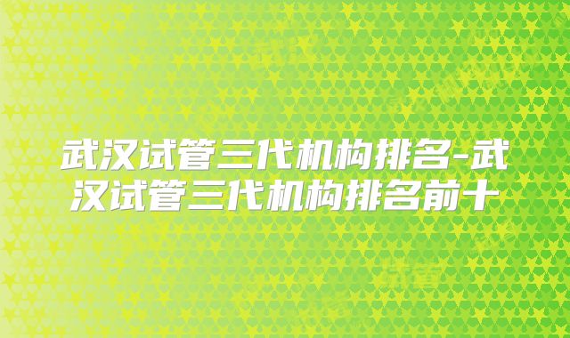 武汉试管三代机构排名-武汉试管三代机构排名前十