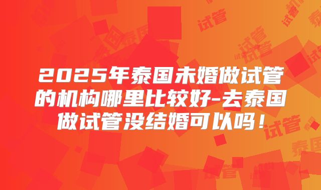2025年泰国未婚做试管的机构哪里比较好-去泰国做试管没结婚可以吗！