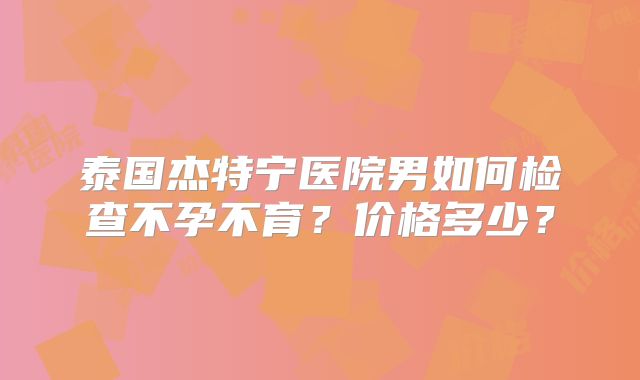 泰国杰特宁医院男如何检查不孕不育？价格多少？