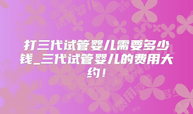 打三代试管婴儿需要多少钱_三代试管婴儿的费用大约！