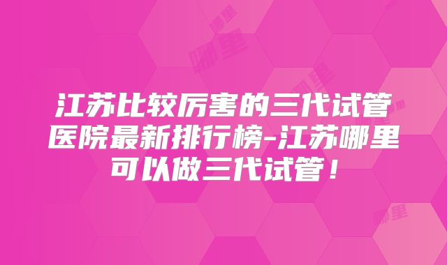江苏比较厉害的三代试管医院最新排行榜-江苏哪里可以做三代试管！