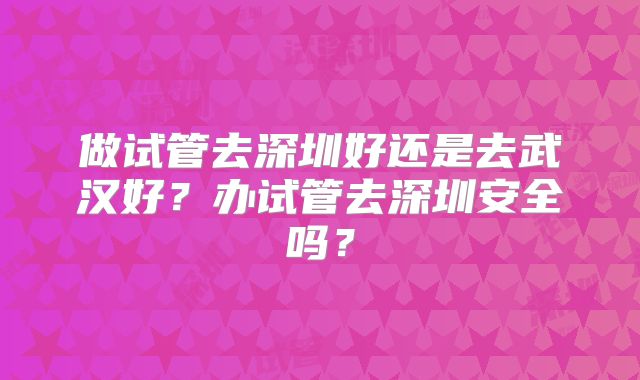 做试管去深圳好还是去武汉好?办试管去深圳安全吗?