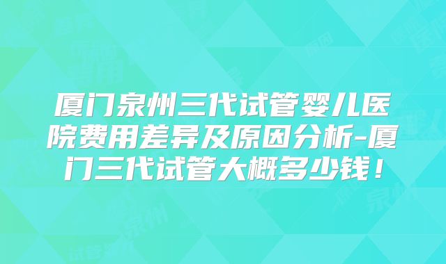 厦门泉州三代试管婴儿医院费用差异及原因分析-厦门三代试管大概多少钱！