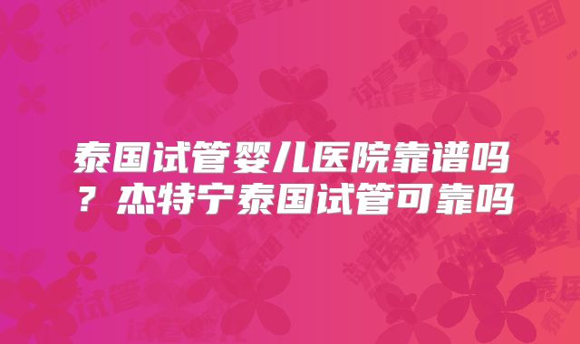 泰国试管婴儿医院靠谱吗？杰特宁泰国试管可靠吗