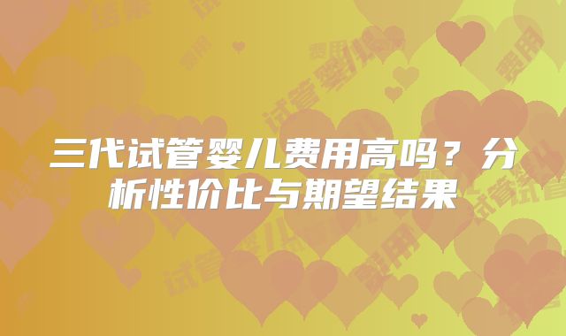 三代试管婴儿费用高吗？分析性价比与期望结果