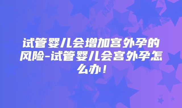 试管婴儿会增加宫外孕的风险-试管婴儿会宫外孕怎么办！