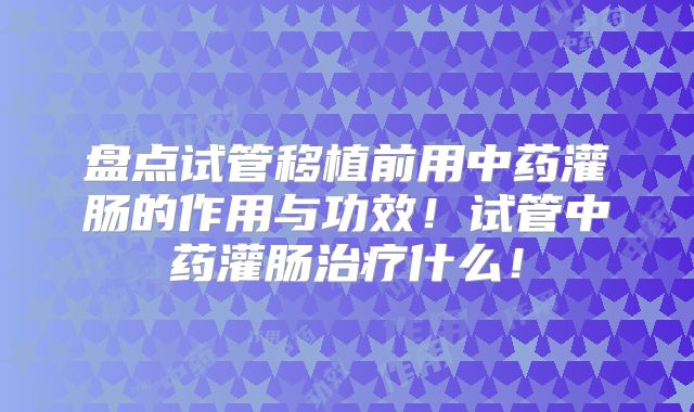盘点试管移植前用中药灌肠的作用与功效！试管中药灌肠治疗什么！