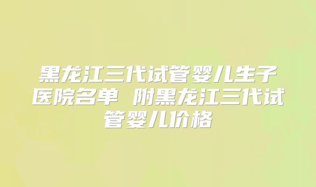 黑龙江三代试管婴儿生子医院名单 附黑龙江三代试管婴儿价格