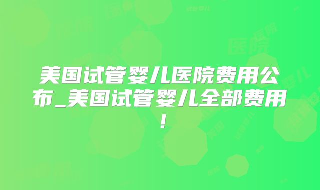 美国试管婴儿医院费用公布_美国试管婴儿全部费用！