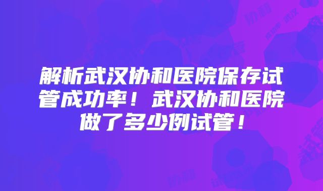 解析武汉协和医院保存试管成功率!武汉协和医院做了多少例试管!