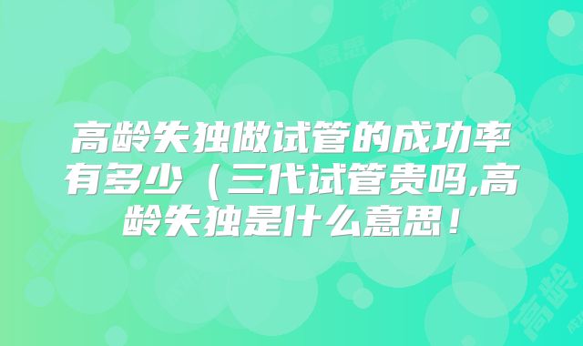 高龄失独做试管的成功率有多少（三代试管贵吗,高龄失独是什么意思！
