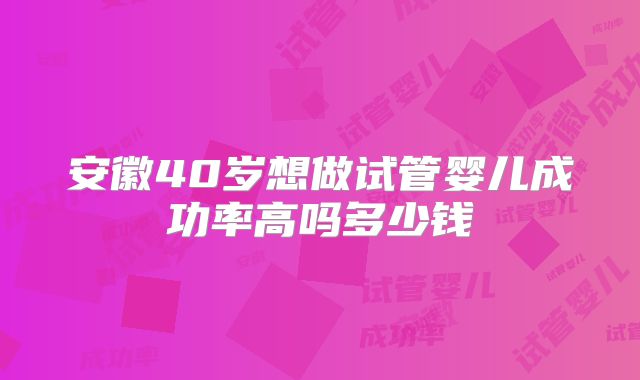 安徽40岁想做试管婴儿成功率高吗多少钱