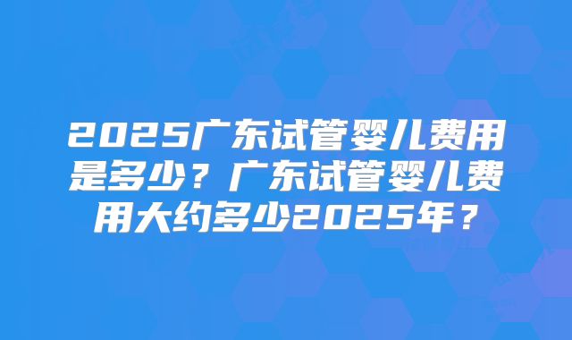 2025广东试管婴儿费用是多少？广东试管婴儿费用大约多少2025年？