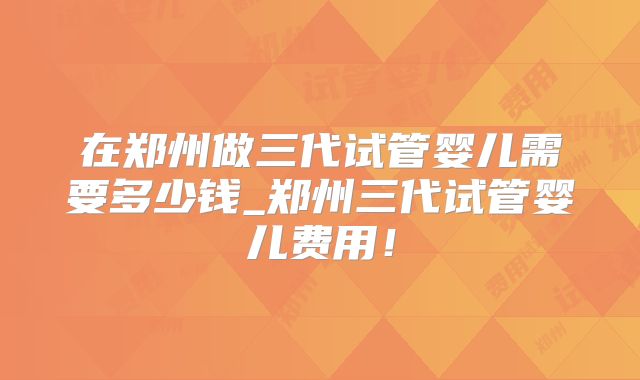 在郑州做三代试管婴儿需要多少钱_郑州三代试管婴儿费用!