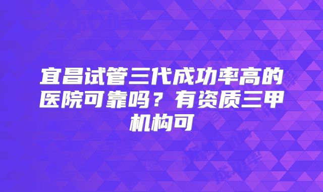 宜昌试管三代成功率高的医院可靠吗？有资质三甲机构可