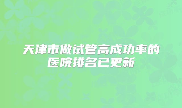 天津市做试管高成功率的医院排名已更新