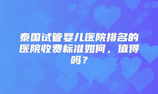 泰国试管婴儿医院排名的医院收费标准如何，值得吗？