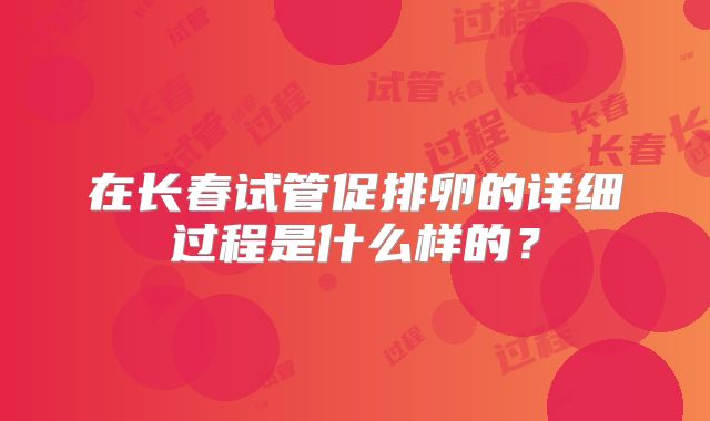 在长春试管促排卵的详细过程是什么样的?