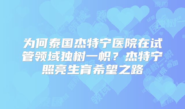 为何泰国杰特宁医院在试管领域独树一帜？杰特宁照亮生育希望之路
