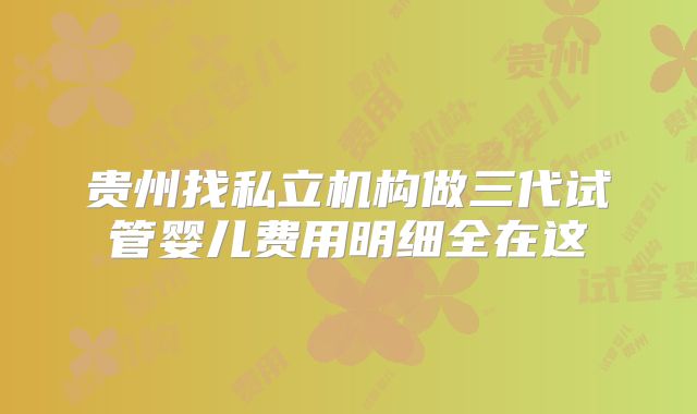 贵州找私立机构做三代试管婴儿费用明细全在这