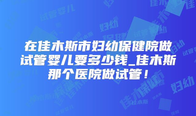 在佳木斯市妇幼保健院做试管婴儿要多少钱_佳木斯那个医院做试管！