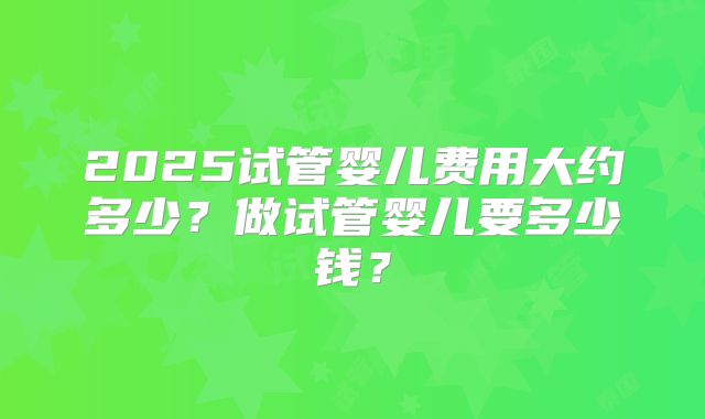 2025试管婴儿费用大约多少？做试管婴儿要多少钱？
