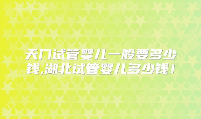 天门试管婴儿一般要多少钱,湖北试管婴儿多少钱!