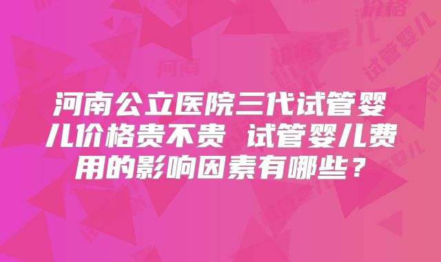 河南公立医院三代试管婴儿价格贵不贵 试管婴儿费用的影响因素有哪些？