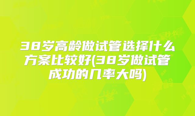 38岁高龄做试管选择什么方案比较好(38岁做试管成功的几率大吗)