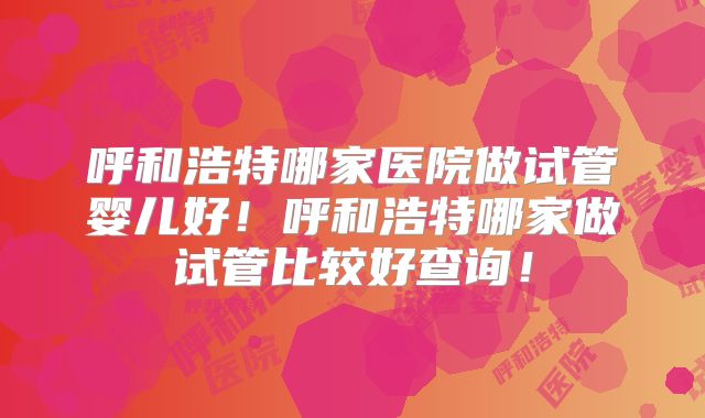 呼和浩特哪家医院做试管婴儿好！呼和浩特哪家做试管比较好查询！