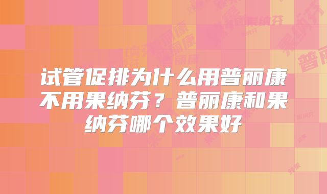 试管促排为什么用普丽康不用果纳芬？普丽康和果纳芬哪个效果好