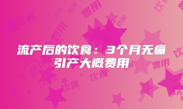 流产后的饮食：3个月无痛引产大概费用