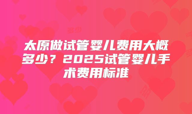 太原做试管婴儿费用大概多少？2025试管婴儿手术费用标准