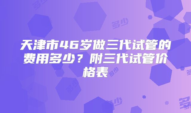 天津市46岁做三代试管的费用多少?附三代试管价格表