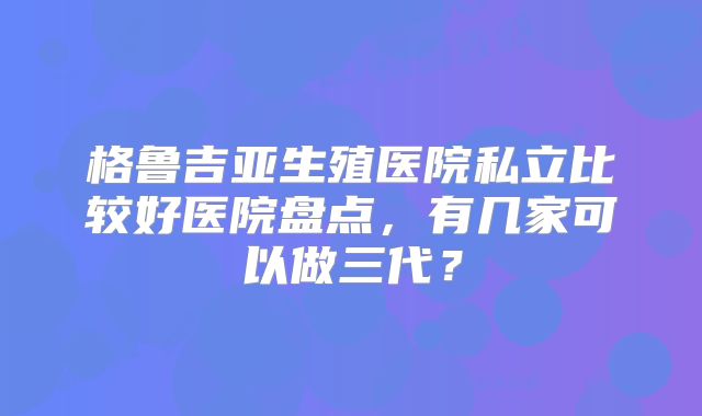 格鲁吉亚生殖医院私立比较好医院盘点，有几家可以做三代？