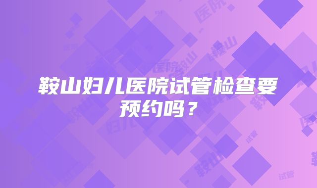 鞍山妇儿医院试管检查要预约吗？