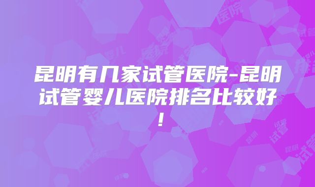 昆明有几家试管医院-昆明试管婴儿医院排名比较好！