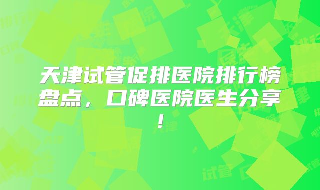 天津试管促排医院排行榜盘点,口碑医院医生分享!