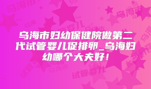 乌海市妇幼保健院做第二代试管婴儿促排卵_乌海妇幼哪个大夫好！
