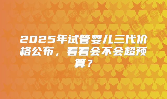 2025年试管婴儿三代价格公布,看看会不会超预算?