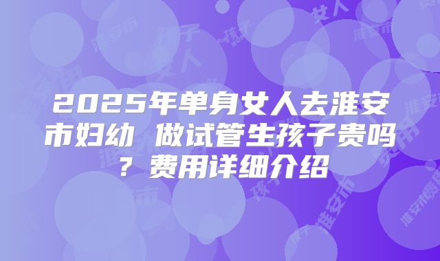 2025年单身女人去淮安市妇幼 做试管生孩子贵吗?费用详细介绍