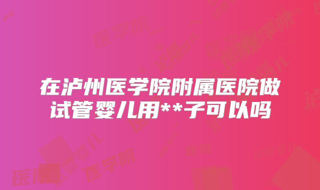 在泸州医学院附属医院做试管婴儿用**子可以吗