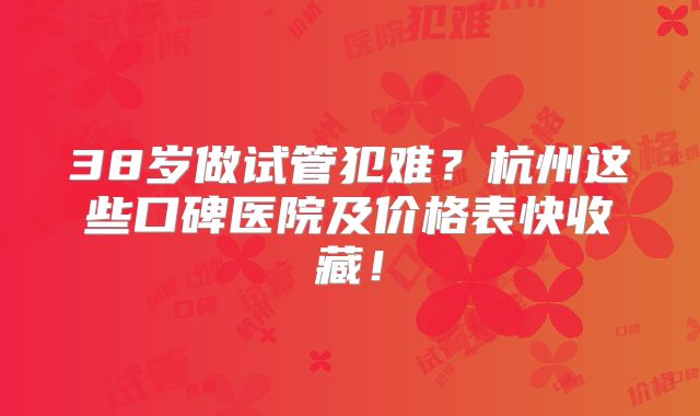 38岁做试管犯难？杭州这些口碑医院及价格表快收藏！